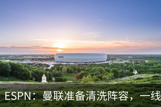 ESPN：曼联准备清洗阵容，一线队11人未来存疑